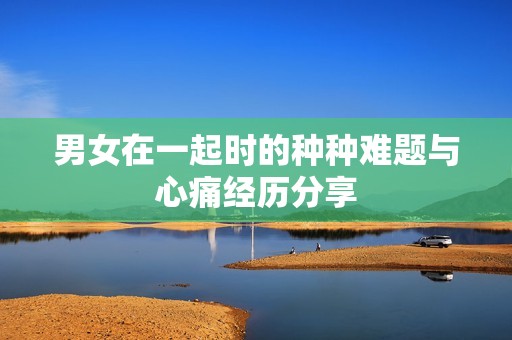 男女在一起时的种种难题与心痛经历分享