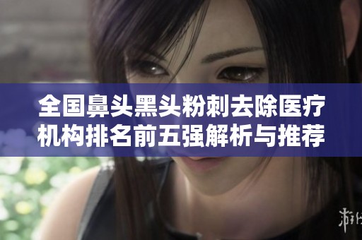 全国鼻头黑头粉刺去除医疗机构排名前五强解析与推荐