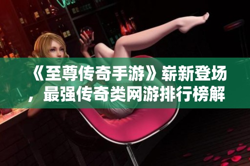《至尊传奇手游》崭新登场，最强传奇类网游排行榜解析与推荐！