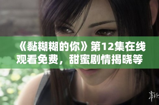 《黏糊糊的你》第12集在线观看免费，甜蜜剧情揭晓等你来追！