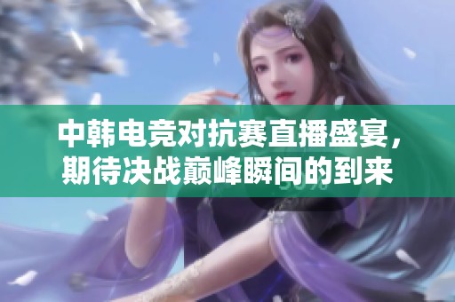 中韩电竞对抗赛直播盛宴，期待决战巅峰瞬间的到来