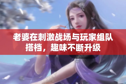 老婆在刺激战场与玩家组队搭档，趣味不断升级