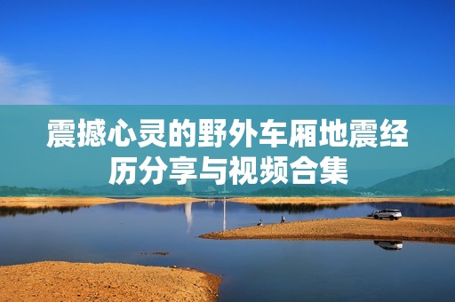 震撼心灵的野外车厢地震经历分享与视频合集