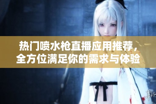 热门喷水枪直播应用推荐，全方位满足你的需求与体验