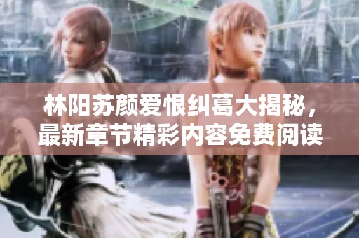 林阳苏颜爱恨纠葛大揭秘，最新章节精彩内容免费阅读