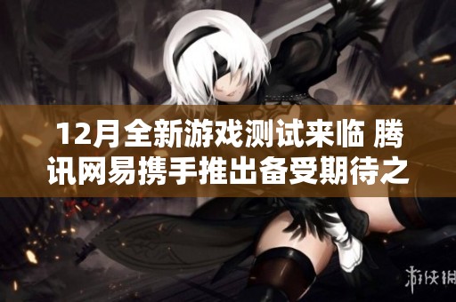 12月全新游戏测试来临 腾讯网易携手推出备受期待之作