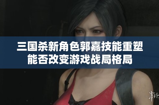 三国杀新角色郭嘉技能重塑能否改变游戏战局格局