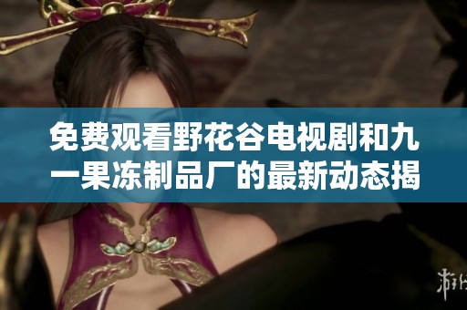 免费观看野花谷电视剧和九一果冻制品厂的最新动态揭秘
