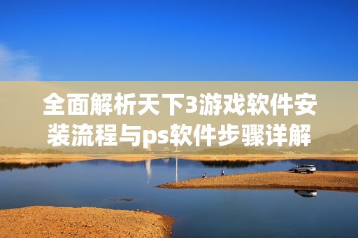 全面解析天下3游戏软件安装流程与ps软件步骤详解