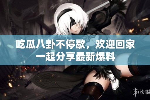 吃瓜八卦不停歇，欢迎回家一起分享最新爆料