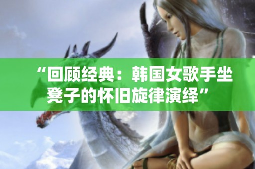 “回顾经典：韩国女歌手坐凳子的怀旧旋律演绎”