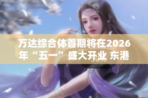万达综合体首期将在2026年“五一”盛大开业 东港项目重塑海洋新风貌