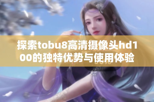 探索tobu8高清摄像头hd100的独特优势与使用体验