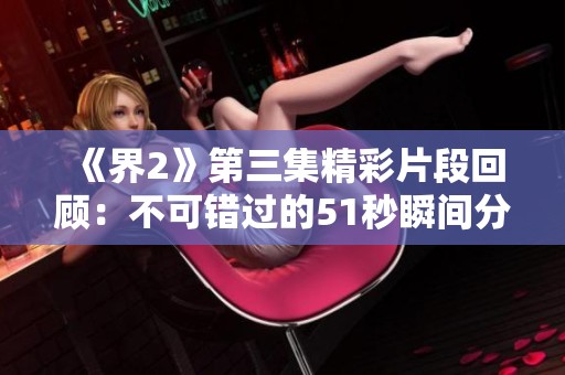 《界2》第三集精彩片段回顾：不可错过的51秒瞬间分析
