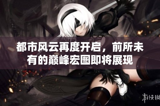 都市风云再度开启，前所未有的巅峰宏图即将展现