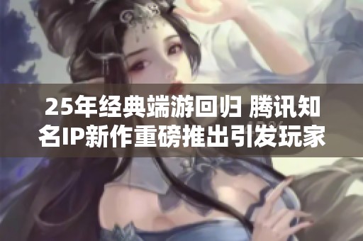 25年经典端游回归 腾讯知名IP新作重磅推出引发玩家热潮