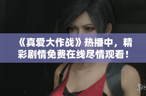 《真爱大作战》热播中，精彩剧情免费在线尽情观看！