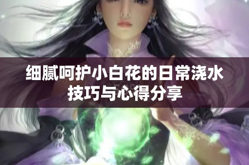 细腻呵护小白花的日常浇水技巧与心得分享