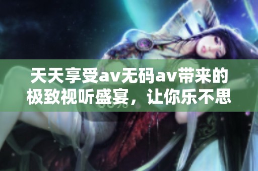 天天享受av无码av带来的极致视听盛宴，让你乐不思蜀