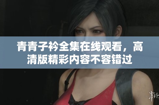 青青子衿全集在线观看，高清版精彩内容不容错过