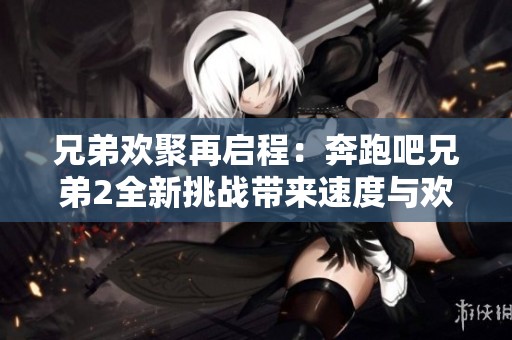 兄弟欢聚再启程：奔跑吧兄弟2全新挑战带来速度与欢乐的激情探索