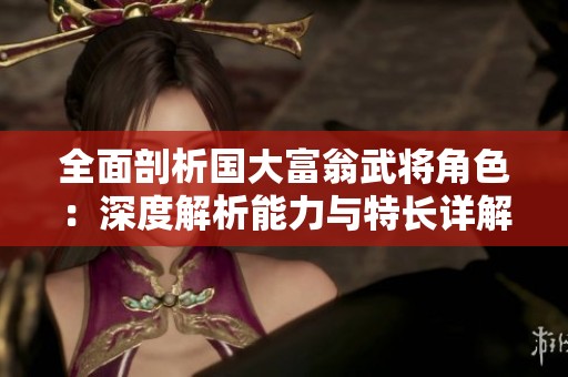 全面剖析国大富翁武将角色：深度解析能力与特长详解