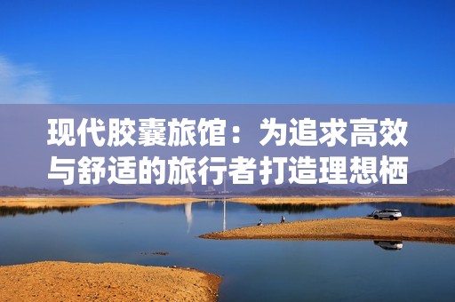 现代胶囊旅馆：为追求高效与舒适的旅行者打造理想栖息地