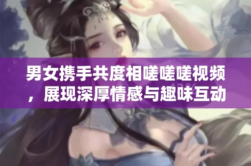 男女携手共度相嗟嗟嗟视频，展现深厚情感与趣味互动
