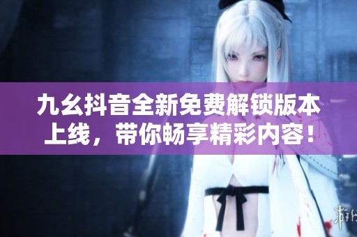九幺抖音全新免费解锁版本上线，带你畅享精彩内容！