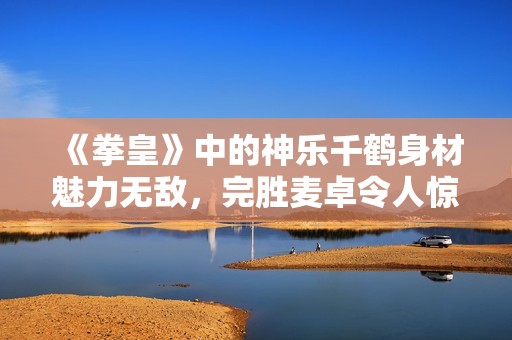 《拳皇》中的神乐千鹤身材魅力无敌，完胜麦卓令人惊艳