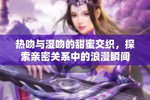 热吻与湿吻的甜蜜交织，探索亲密关系中的浪漫瞬间
