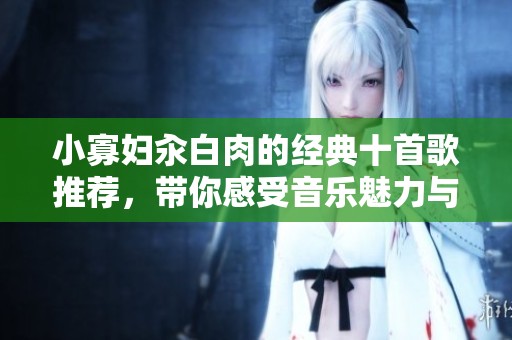小寡妇汆白肉的经典十首歌推荐，带你感受音乐魅力与情感共鸣