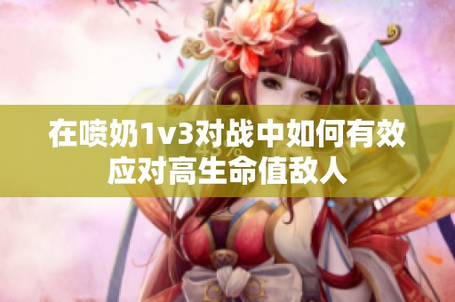 在喷奶1v3对战中如何有效应对高生命值敌人