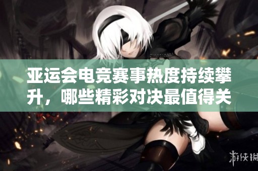 亚运会电竞赛事热度持续攀升，哪些精彩对决最值得关注和期待？