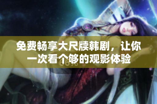 免费畅享大尺牍韩剧，让你一次看个够的观影体验