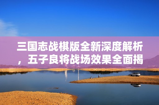 三国志战棋版全新深度解析，五子良将战场效果全面揭秘