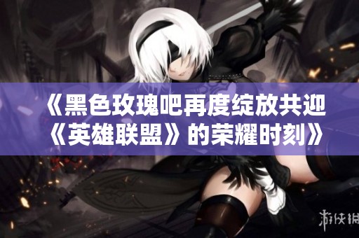 《黑色玫瑰吧再度绽放共迎《英雄联盟》的荣耀时刻》