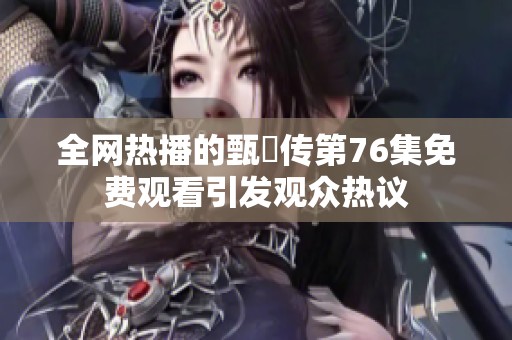 全网热播的甄嬛传第76集免费观看引发观众热议