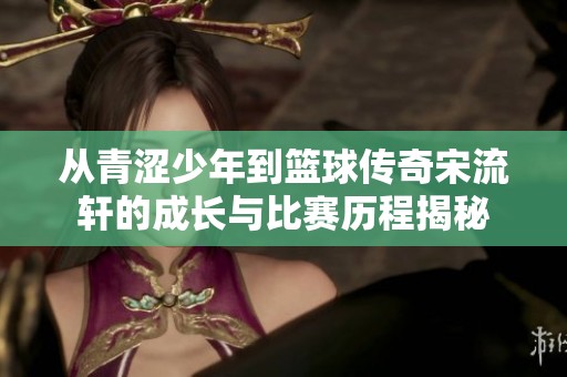 从青涩少年到篮球传奇宋流轩的成长与比赛历程揭秘