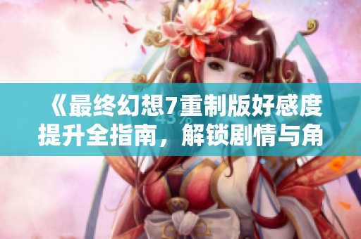 《最终幻想7重制版好感度提升全指南，解锁剧情与角色互动秘技》