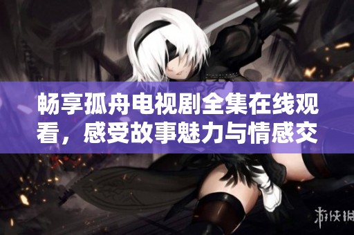 畅享孤舟电视剧全集在线观看，感受故事魅力与情感交织