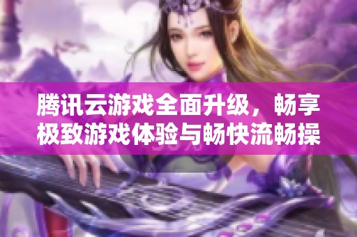 腾讯云游戏全面升级，畅享极致游戏体验与畅快流畅操作