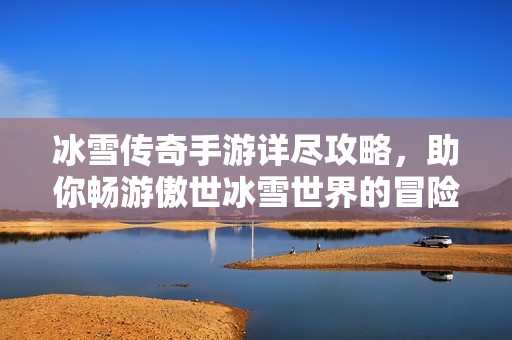 冰雪传奇手游详尽攻略，助你畅游傲世冰雪世界的冒险之旅