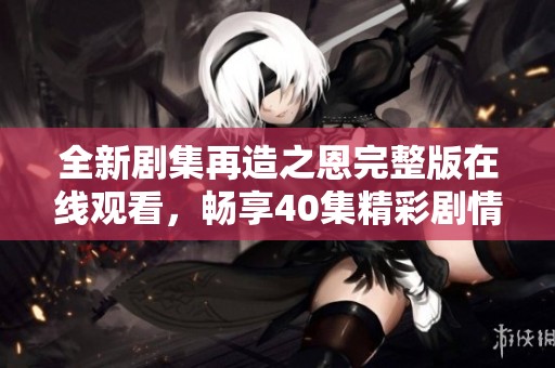 全新剧集再造之恩完整版在线观看，畅享40集精彩剧情