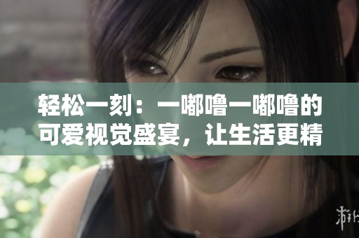 轻松一刻：一嘟噜一嘟噜的可爱视觉盛宴，让生活更精彩
