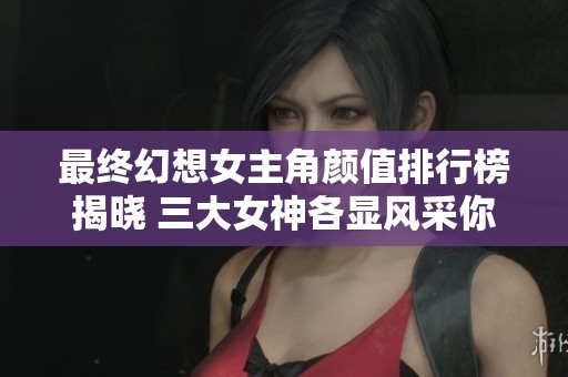 最终幻想女主角颜值排行榜揭晓 三大女神各显风采你最爱谁