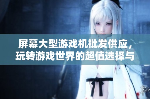屏幕大型游戏机批发供应，玩转游戏世界的超值选择与价格优惠