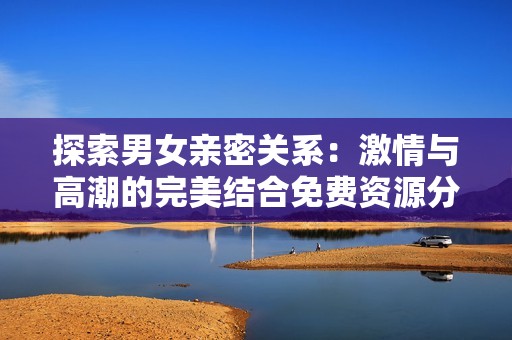 探索男女亲密关系：激情与高潮的完美结合免费资源分享