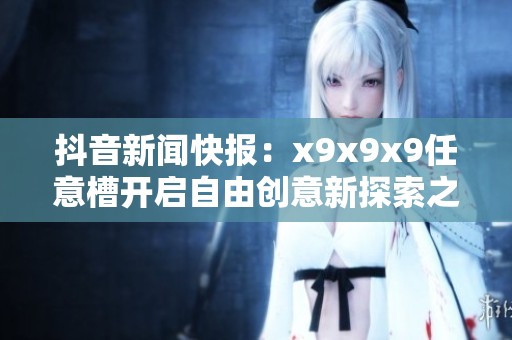 抖音新闻快报：x9x9x9任意槽开启自由创意新探索之旅