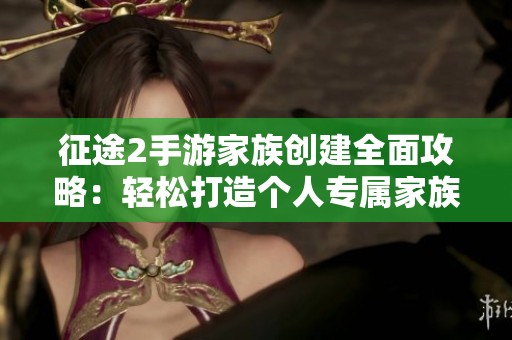 征途2手游家族创建全面攻略：轻松打造个人专属家族联盟秘籍